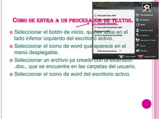 COMO SE ENTRA A UN PROCESADOR DE TEXTOS.
 Seleccionar el botón de inicio, que se sitúa en el
  lado inferior izquierdo del escritorio activo.
 Seleccionar el icono de word que aparece en el
  menú desplegable.
 Seleccionar un archivo ya creado con la extensión
  .doc., que se encuentre en las carpetas del usuario.
 Seleccionar el icono de word del escritorio activo.
 