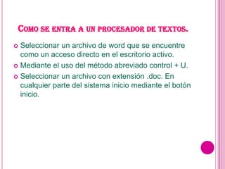 COMO SE ENTRA A UN PROCESADOR DE TEXTOS.
 Seleccionar un archivo de word que se encuentre
  como un acceso directo en el escritorio activo.
 Mediante el uso del método abreviado control + U.

 Seleccionar un archivo con extensión .doc. En
  cualquier parte del sistema inicio mediante el botón
  inicio.
 