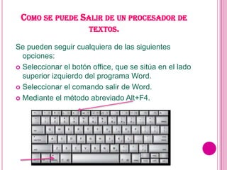 COMO SE PUEDE SALIR DE UN PROCESADOR DE
                 TEXTOS.

Se pueden seguir cualquiera de las siguientes
  opciones:
 Seleccionar el botón office, que se sitúa en el lado
  superior izquierdo del programa Word.
 Seleccionar el comando salir de Word.

 Mediante el método abreviado Alt+F4.
 