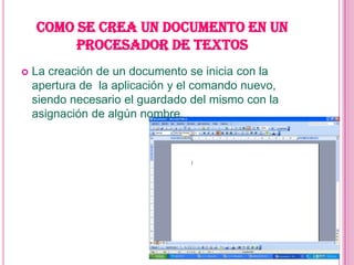 COMO SE CREA UN DOCUMENTO EN UN
         PROCESADOR DE TEXTOS
   La creación de un documento se inicia con la
    apertura de la aplicación y el comando nuevo,
    siendo necesario el guardado del mismo con la
    asignación de algún nombre.
 