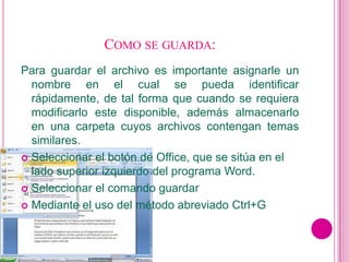 COMO SE GUARDA:
Para guardar el archivo es importante asignarle un
  nombre en el cual se pueda identificar
  rápidamente, de tal forma que cuando se requiera
  modificarlo este disponible, además almacenarlo
  en una carpeta cuyos archivos contengan temas
  similares.
 Seleccionar el botón de Office, que se sitúa en el
  lado superior izquierdo del programa Word.
 Seleccionar el comando guardar

 Mediante el uso del método abreviado Ctrl+G
 