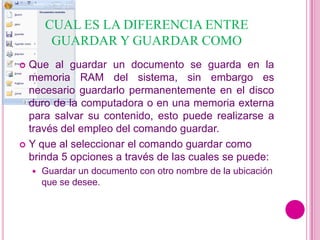 CUAL ES LA DIFERENCIA ENTRE
         GUARDAR Y GUARDAR COMO
 Que al guardar un documento se guarda en la
  memoria RAM del sistema, sin embargo es
  necesario guardarlo permanentemente en el disco
  duro de la computadora o en una memoria externa
  para salvar su contenido, esto puede realizarse a
  través del empleo del comando guardar.
 Y que al seleccionar el comando guardar como
  brinda 5 opciones a través de las cuales se puede:
       Guardar un documento con otro nombre de la ubicación
        que se desee.
 