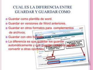 CUAL ES LA DIFERENCIA ENTRE
     GUARDAR Y GUARDAR COMO
 Guardar como plantilla de word.
 Guardar en versiones de Word anteriores.

 Guardar en otros formatos para complementos

  de archivos.
 Guardar con otro formato.

 La diferencia es que guardar los guardar
  automáticamente y que guardar como los puede
  convertir a otras opciones
 