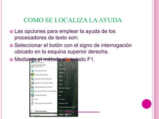 COMO SE LOCALIZA LA AYUDA
 Las opciones para emplear la ayuda de los
  procesadores de texto son:
 Seleccionar el botón con el signo de interrogación
  ubicado en la esquina superior derecha.
 Mediante el método abreviado F1.
 