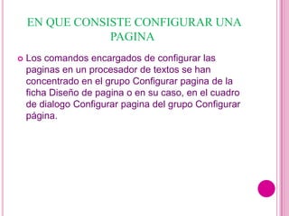 EN QUE CONSISTE CONFIGURAR UNA
                PAGINA
   Los comandos encargados de configurar las
    paginas en un procesador de textos se han
    concentrado en el grupo Configurar pagina de la
    ficha Diseño de pagina o en su caso, en el cuadro
    de dialogo Configurar pagina del grupo Configurar
    página.
 