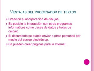 VENTAJAS DEL PROCESADOR DE TEXTOS
 Creación e incorporación de dibujos.
 Es posible la interacción con otros programas
  informáticos como bases de datos y hojas de
  calculo.
 El documento se puede enviar a otras personas por
  medio del correo electrónico.
 Se pueden crear paginas para la Internet.
 