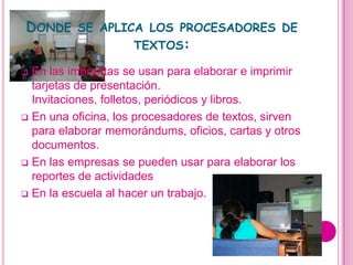 DONDE SE APLICA LOS PROCESADORES DE
              TEXTOS:

 En las imprentas se usan para elaborar e imprimir
  tarjetas de presentación.
  Invitaciones, folletos, periódicos y libros.
 En una oficina, los procesadores de textos, sirven
  para elaborar memorándums, oficios, cartas y otros
  documentos.
 En las empresas se pueden usar para elaborar los
  reportes de actividades
 En la escuela al hacer un trabajo.
 