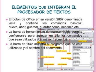 ELEMENTOS QUE INTEGRAN EL
      PROCESADOR DE TEXTOS
 El botón de Office en su versión 2007 denominada
  vista y contiene los comandos básicos:
  nuevo, abrir, guardar, guardar como, imprimir, etc.
 La barra de herramientas de acceso rápido permite
  configurarse para agregar en ella los comandos
  que sean utilizados con mayor frecuencia.
 La barra de titulo muestra el programa que se esta
  utilizando y el nombre del documento.
 