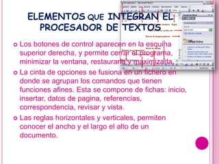 ELEMENTOS QUE INTEGRAN EL
      PROCESADOR DE TEXTOS
 Los botones de control aparecen en la esquina
  superior derecha, y permite cerrar el programa,
  minimizar la ventana, restaurarla y maximizarla.
 La cinta de opciones se fusiona en un fichero en
  donde se agrupan los comandos que tienen
  funciones afines. Esta se compone de fichas: inicio,
  insertar, datos de pagina, referencias,
  correspondencia, revisar y vista.
 Las reglas horizontales y verticales, permiten
  conocer el ancho y el largo el alto de un
  documento.
 