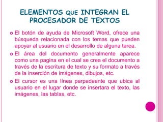 ELEMENTOS QUE INTEGRAN EL
      PROCESADOR DE TEXTOS
 El botón de ayuda de Microsoft Word, ofrece una
  búsqueda relacionada con los temas que pueden
  apoyar al usuario en el desarrollo de alguna tarea.
 El área del documento generalmente aparece
  como una pagina en el cual se crea el documento a
  través de la escritura de texto y su formato a través
  de la inserción de imágenes, dibujos, etc.
 El cursor es una línea parpadeante que ubica al
  usuario en el lugar donde se insertara el texto, las
  imágenes, las tablas, etc.
 