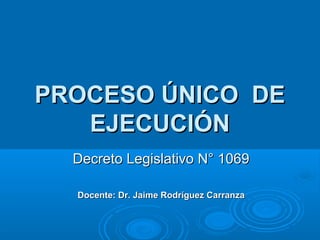 PROCESO ÚNICO DEPROCESO ÚNICO DE
EJECUCIÓNEJECUCIÓN
Decreto Legislativo N° 1069Decreto Legislativo N° 1069
Docente: Dr. Jaime Rodríguez CarranzaDocente: Dr. Jaime Rodríguez Carranza
 
