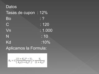 Datos
Tasas de cupon : 12%
Bo : ?
C : 120
Vn : 1.000
N : 10
Kd :10%
Aplicamos la Formula:
 
