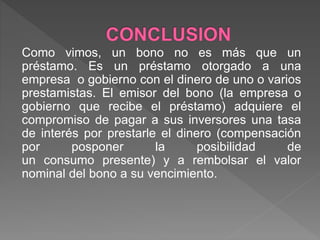 Como vimos, un bono no es más que un
préstamo. Es un préstamo otorgado a una
empresa o gobierno con el dinero de uno o varios
prestamistas. El emisor del bono (la empresa o
gobierno que recibe el préstamo) adquiere el
compromiso de pagar a sus inversores una tasa
de interés por prestarle el dinero (compensación
por posponer la posibilidad de
un consumo presente) y a rembolsar el valor
nominal del bono a su vencimiento.
 