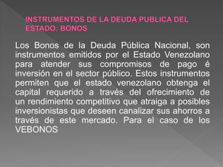 Los Bonos de la Deuda Pública Nacional, son
instrumentos emitidos por el Estado Venezolano
para atender sus compromisos de pago é
inversión en el sector público. Estos instrumentos
permiten que el estado venezolano obtenga el
capital requerido a través del ofrecimiento de
un rendimiento competitivo que atraiga a posibles
inversionistas que deseen canalizar sus ahorros a
través de este mercado. Para el caso de los
VEBONOS
 