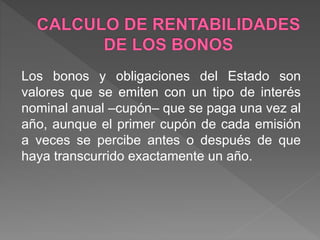 Los bonos y obligaciones del Estado son
valores que se emiten con un tipo de interés
nominal anual –cupón– que se paga una vez al
año, aunque el primer cupón de cada emisión
a veces se percibe antes o después de que
haya transcurrido exactamente un año.
 