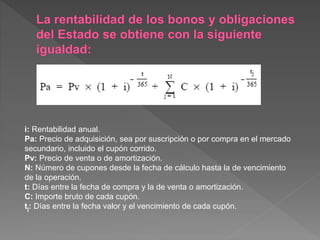 i: Rentabilidad anual.
Pa: Precio de adquisición, sea por suscripción o por compra en el mercado
secundario, incluido el cupón corrido.
Pv: Precio de venta o de amortización.
N: Número de cupones desde la fecha de cálculo hasta la de vencimiento
de la operación.
t: Días entre la fecha de compra y la de venta o amortización.
C: Importe bruto de cada cupón.
tj: Días entre la fecha valor y el vencimiento de cada cupón.
 