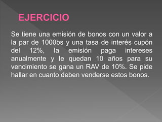 Se tiene una emisión de bonos con un valor a
la par de 1000bs y una tasa de interés cupón
del 12%, la emisión paga intereses
anualmente y le quedan 10 años para su
vencimiento se gana un RAV de 10%. Se pide
hallar en cuanto deben venderse estos bonos.
 