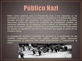 • Había varios públicos para la propaganda nazi. A los alemanes se les
recordaba la lucha contra los enemigos extranjeros y la subversión judía.
Durante periodos que precedían la adopción de legislación o medidas
ejecutivas contra los judíos, las campañas de propaganda creaban un
ambiente tolerante de la violencia contra judíos, en particular en 1935
(antes de las leyes raciales de Nuremberg de septiembre) y en 1938 (antes
del aluvión de legislación económica antisemita que siguió la noche de los
cristales rotos).
• La propaganda también fomentaba la pasividad y la aceptación de las
medidas propuestas contra los judíos, porque éstas aparecían
representando al gobierno nazi como interviniendo y "restaurando el
orden".
 
