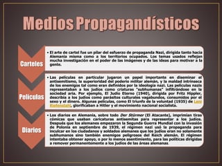 Carteles
• El arte de cartel fue un pilar del esfuerzo de propaganda Nazi, dirigida tanto hacia
Alemania misma como a los territorios ocupados. Los temas usados reflejan
mucha investigación en el poder de las imágenes y de las ideas para motivar a la
gente.
Películas
• Las películas en particular jugaron un papel importante en diseminar el
antisemitismo, la superioridad del poderío militar alemán, y la maldad intrínseca
de los enemigos tal como eran definidos por la ideología nazi. Las películas nazis
representaban a los judíos como criaturas "subhumanas" infiltrándose en la
sociedad aria. Por ejemplo, El Judío Eterno (1940), dirigida por Fritz Hippler,
describía a los judíos como parásitos culturales vagabundos, consumidos por el
sexo y el dinero. Algunas películas, como El triunfo de la voluntad (1935) de Leni
Riefenstahl, glorificaban a Hitler y el movimiento nacional socialista.
Diarios
• Los diarios en Alemania, sobre todo Der Stürmer (El Atacante), imprimían tiras
cómicas que usaban caricaturas antisemitas para representar a los judíos.
Después que los alemanes empezaron la Segunda Guerra Mundial con la invasión
de Polonia en septiembre de 1939, el régimen nazi usó la propaganda para
inculcar en los ciudadanos y soldados alemanes que los judíos eran no solamente
subhumanos sino también enemigos peligrosos del Reich alemán. El régimen
intentaba obtener apoyo, o por lo menos asentimiento, para las políticas dirigidas
a remover permanentemente a los judíos de las áreas alemanas.
 