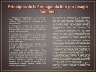 • 1.- Principio de simplificación y del enemigo
único. Adoptar una única idea, un único
Símbolo; Individualizar al adversario en un
único enemigo.
• 2.- Principio del método de contagio. Reunir
diversos adversarios en una sola categoría o
individuo; Los adversarios han de constituirse
en suma individualizada.
• 3.- Principio de la transposición. Cargar sobre
el adversario los propios errores o defectos,
respondiendo el ataque con el ataque. “Si no
puedes negar las malas noticias, inventa otras
que las distraigan”.
• 4.- Principio de la exageración y desfiguración.
Convertir cualquier anécdota, por pequeña
que sea, en amenaza grave.
• 5.- Principio de la vulgarización. “Toda
propaganda debe ser popular, adaptando su
nivel al menos inteligente de los individuos a
los que va dirigida. Cuanto más grande sea la
masa a convencer, más pequeño ha de ser el
esfuerzo mental a realizar. La capacidad
receptiva de las masas es limitada y su
comprensión escasa; además, tienen gran
facilidad para olvidar”.
• 6.- Principio de orquestación. “La propaganda
debe limitarse a un número pequeño de ideas y
repetirlas incansablemente, presentadas una y
otra vez desde diferentes perspectivas pero
siempre convergiendo sobre el mismo concepto.
Sin fisuras ni dudas”. De aquí viene también la
famosa frase: “Si una mentira se repite
suficientemente, acaba por convertirse en
verdad”.
• 7.- Principio de renovación. Hay que emitir
constantemente informaciones y argumentos
nuevos a un ritmo tal que cuando el adversario
responda el público esté ya interesado en otra
cosa. Las respuestas del adversario nunca han de
poder contrarrestar el nivel creciente de
acusaciones.
• 8.- Principio de la verosimilitud. Construir
argumentos a partir de fuentes diversas, a través
de los llamados globos sondas o de informaciones
fragmentarias.
• 9.- Principio de la silenciación. Acallar sobre las
cuestiones sobre las que no se tienen argumentos
y disimular las noticias que favorecen el
adversario, también contraprogramando con la
ayuda de medios de comunicación afines.
• 10.- Principio de la transfusión. Por regla general
la propaganda opera siempre a partir de un
sustrato preexistente, ya sea una mitología
nacional o un complejo de odios y prejuicios
tradicionales; se trata de difundir argumentos que
puedan arraigar en actitudes primitivas.
• 11.- Principio de la unanimidad. Llegar a
convencer a mucha gente que se piensa “como
todo el mundo”, creando impresión de
unanimidad.
 
