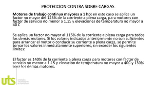 PROTECCION CONTRA SOBRE CARGAS
Motores de trabajo continuo mayores a 1 hp: en este caso se aplica un
factor no mayor del 125% de la corriente a plena carga, para motores con
factor de servicio no menor a 1.15 y elevaciones de temperatura no mayor a
40 C
Se aplica un factor no mayor al 115% de la corriente a plena carga para todos
los demás motores. Si los valores indicados anteriormente no son suficientes
para arrancar el motor o conducir su corriente a plena carga, se permite
tornar los valores inmediatamente superiores, sin exceder los siguientes
limites:
El factor es 140% de la corriente a plena carga para motores con factor de
servicio no menor a 1.15 y elevación de temperatura no mayor a 40C y 130%
para los demás motores.
 