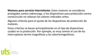 Motores para servicio intermitente: Estos motores se consideran
protegidos contra sobrecarga, si los dispositivos para protección contra
cortocircuito no rebasan los valores indicados antes.
Algunos criterios para el ajuste de los dispositivos de protección de
motores.
Estos criterios se basan principalmente en el tipo de dispositivos
usados en la protección. Por ejemplo, es muy común el uso de los
interruptores termo magnéticos y los electromagnéticos.
 