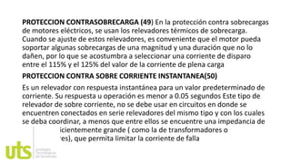 PROTECCION CONTRASOBRECARGA (49) En la protección contra sobrecargas
de motores eléctricos, se usan los relevadores térmicos de sobrecarga.
Cuando se ajuste de estos relevadores, es conveniente que el motor pueda
soportar algunas sobrecargas de una magnitud y una duración que no lo
dañen, por lo que se acostumbra a seleccionar una corriente de disparo
entre el 115% y el 125% del valor de la corriente de plena carga
PROTECCION CONTRA SOBRE CORRIENTE INSTANTANEA(50)
Es un relevador con respuesta instantánea para un valor predeterminado de
corriente. Su respuesta u operación es menor a 0.05 segundos Este tipo de
relevador de sobre corriente, no se debe usar en circuitos en donde se
encuentren conectados en serie relevadores del mismo tipo y con los cuales
se deba coordinar, a menos que entre ellos se encuentre una impedancia de
un valor suficientemente grande ( como la de transformadores o
alimentadores), que permita limitar la corriente de falla
 
