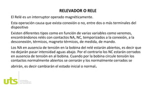 RELEVADOR O RELE
El Relé es un interruptor operado magnéticamente.
Esta operación causa que exista conexión o no, entre dos o más terminales del
dispositivo
Existen diferentes tipos como en función de varias variables como veremos,
encontrándonos relés con contactos NA, NC, temporizados a la conexión, a la
desconexión, térmicos, magneto térmicos, de medida, de mando.
Los NA en ausencia de tensión en la bobina del relé estarán abiertos, es decir que
no dejarán pasar intensidad aguas abajo. Por el contrario los NC estarán cerrados
en ausencia de tensión en al bobina. Cuando por la bobina circule tensión los
contactos normalmente abiertos se cerrarán y los normalmente cerrados se
abrirán, es decir cambiarán el estado inicial o normal.
 