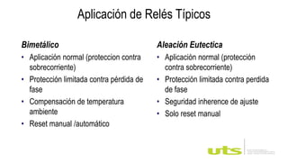 Bimetálico
• Aplicación normal (proteccion contra
sobrecorriente)
• Protección limitada contra pérdida de
fase
• Compensación de temperatura
ambiente
• Reset manual /automático
Aleación Eutectica
• Aplicación normal (protección
contra sobrecorriente)
• Protección limitada contra perdida
de fase
• Seguridad inherence de ajuste
• Solo reset manual
Aplicación de Relés Típicos
 