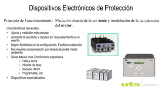 Dispositivos Electrónicos de Protección
Características Generales:
• Ajuste y medición más precisa
• Aumenta la precisión y rapidez en respuesta frente a un
evento
• Mayor flexibilidad en la configuración. Facilita la selección
• No requiere compensación por temperatura del medio
ambiente
• Relee básico mas Condiciones especiales
• Falla a tierra
• Pérdida de fase
• Bloqueo /Atoro
• Programable, etc.
• Dispositivos especializados
Principio de Funcionamiento : Medición directa de la corriente y modelación de la temperatura
del motor.
 