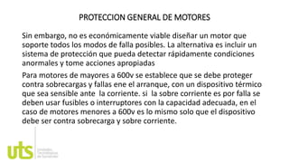 PROTECCION GENERAL DE MOTORES
Sin embargo, no es económicamente viable diseñar un motor que
soporte todos los modos de falla posibles. La alternativa es incluir un
sistema de protección que pueda detectar rápidamente condiciones
anormales y tome acciones apropiadas
Para motores de mayores a 600v se establece que se debe proteger
contra sobrecargas y fallas ene el arranque, con un dispositivo térmico
que sea sensible ante la corriente. si la sobre corriente es por falla se
deben usar fusibles o interruptores con la capacidad adecuada, en el
caso de motores menores a 600v es lo mismo solo que el dispositivo
debe ser contra sobrecarga y sobre corriente.
 