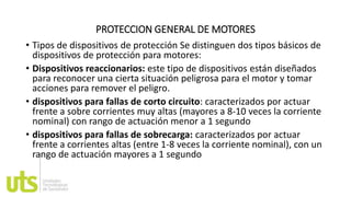PROTECCION GENERAL DE MOTORES
• Tipos de dispositivos de protección Se distinguen dos tipos básicos de
dispositivos de protección para motores:
• Dispositivos reaccionarios: este tipo de dispositivos están diseñados
para reconocer una cierta situación peligrosa para el motor y tomar
acciones para remover el peligro.
• dispositivos para fallas de corto circuito: caracterizados por actuar
frente a sobre corrientes muy altas (mayores a 8-10 veces la corriente
nominal) con rango de actuación menor a 1 segundo
• dispositivos para fallas de sobrecarga: caracterizados por actuar
frente a corrientes altas (entre 1-8 veces la corriente nominal), con un
rango de actuación mayores a 1 segundo
 