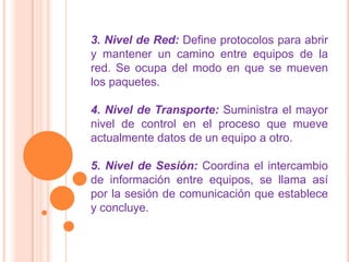 3. Nivel de Red: Define protocolos para abrir
y mantener un camino entre equipos de la
red. Se ocupa del modo en que se mueven
los paquetes.

4. Nivel de Transporte: Suministra el mayor
nivel de control en el proceso que mueve
actualmente datos de un equipo a otro.

5. Nivel de Sesión: Coordina el intercambio
de información entre equipos, se llama así
por la sesión de comunicación que establece
y concluye.
 