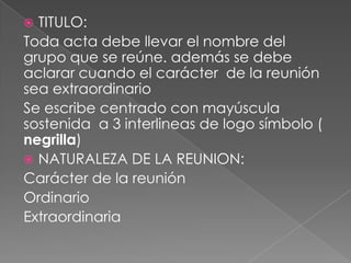 TITULO:
Toda acta debe llevar el nombre del
grupo que se reúne. además se debe
aclarar cuando el carácter de la reunión
sea extraordinario
Se escribe centrado con mayúscula
sostenida a 3 interlineas de logo símbolo (
negrilla)
 NATURALEZA DE LA REUNION:
Carácter de la reunión
Ordinario
Extraordinaria
 