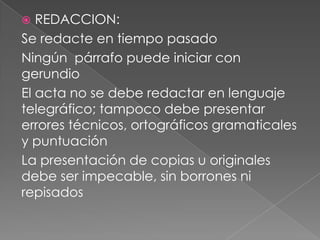  REDACCION:
Se redacte en tiempo pasado
Ningún párrafo puede iniciar con
gerundio
El acta no se debe redactar en lenguaje
telegráfico; tampoco debe presentar
errores técnicos, ortográficos gramaticales
y puntuación
La presentación de copias u originales
debe ser impecable, sin borrones ni
repisados
 