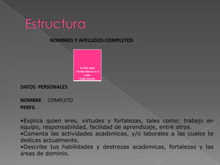 Tu foto aquí
Fondo blanco o a
color
Traje Formal
NOMBRES Y APELLIDOS COMPLETOS
DATOS PERSONALES
NOMBRE COMPLETO
PERFIL
•Explica quien eres, virtudes y fortalezas, tales como: trabajo en
equipo, responsabilidad, facilidad de aprendizaje, entre otros.
•Comenta las actividades académicas, y/o laborales a las cuales te
dedicas actualmente.
•Describe tus habilidades y destrezas académicas, fortalezas y las
áreas de dominio.
 
