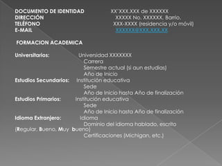 DOCUMENTO DE IDENTIDAD XX’XXX.XXX de XXXXXX
DIRECCIÓN XXXXX No. XXXXXX, Barrio.
TELÉFONO XXX-XXXX (residencia y/o móvil)
E-MAIL XXXXXX@XXX.XXX.XX
FORMACION ACADEMICA
Universitarios: Universidad XXXXXXX
Carrera
Semestre actual (si aun estudias)
Año de Inicio
Estudios Secundarios: Institución educativa
Sede
Año de Inicio hasta Año de finalización
Estudios Primarios: Institución educativa
Sede
Año de Inicio hasta Año de finalización
Idioma Extranjero: Idioma
Dominio del idioma hablado, escrito
(Regular, Bueno, Muy bueno)
Certificaciones (Michigan, etc.)
 
