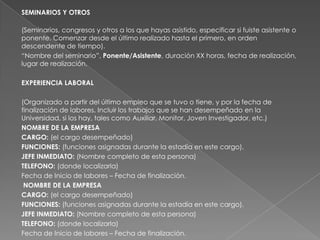 SEMINARIOS Y OTROS
(Seminarios, congresos y otros a los que hayas asistido, especificar si fuiste asistente o
ponente. Comenzar desde el último realizado hasta el primero, en orden
descendente de tiempo).
“Nombre del seminario”, Ponente/Asistente, duración XX horas, fecha de realización,
lugar de realización.
EXPERIENCIA LABORAL
(Organizado a partir del último empleo que se tuvo o tiene, y por la fecha de
finalización de labores. Incluir los trabajos que se han desempeñado en la
Universidad, si los hay, tales como Auxiliar, Monitor, Joven Investigador, etc.)
NOMBRE DE LA EMPRESA
CARGO: (el cargo desempeñado)
FUNCIONES: (funciones asignadas durante la estadía en este cargo).
JEFE INMEDIATO: (Nombre completo de esta persona)
TELEFONO: (donde localizarla)
Fecha de Inicio de labores – Fecha de finalización.
NOMBRE DE LA EMPRESA
CARGO: (el cargo desempeñado)
FUNCIONES: (funciones asignadas durante la estadía en este cargo).
JEFE INMEDIATO: (Nombre completo de esta persona)
TELEFONO: (donde localizarla)
Fecha de Inicio de labores – Fecha de finalización.
 
