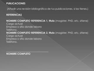 PUBLICACIONES
(Añadir una revisión bibliográfica de tus publicaciones, si las tienes.)
REFERENCIAS
NOMBRE COMPLETO REFERENCIA 1, titulo (magister, PHD, etc, sitiene)
Cargo actual
Empresa o sitio donde labora
Teléfono.
NOMBRE COMPLETO REFERENCIA 2, titulo (magister, PHD, etc, sitiene)
Cargo actual
Empresa o sitio donde labora
Teléfono.
__________________________________
NOMBRE COMPLETO
 