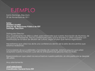 Santo Domingo, Rep.Dom
29 de Noviembre de 2011
Señor
MARINO SUAREZ
Director de Relaciones Pública de EDT
Santiago, Rep.Dom
Distinguido Director:
Muy cordialmente me dirijo a usted, para informarle que nuestra Asociación de Alumnos, de
la cual Soy el Presidente, me ha comisionado para que le requiera a usted cooperar con
nosotros(as) en la labor de difusión de cultura, según el plan que hemos organizado.
Necesitamos que usted nos dicte una conferencia dentro de la serie de encuentros que
estamos realizando.
Conocedores de sus cualidades y bondades de carácter, estamos seguros que usted
aceptará nuestra invitación y por ello le anticipamos las gracias más cordiales.
Esperanzados en que usted nos escuchará en nuestra petición, sin otro particular se despide
de usted.
Muy atentamente:
JOSÉ HERNÁNDEZ
Coordinador General Zona EDt
 