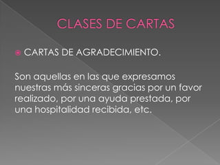  CARTAS DE AGRADECIMIENTO.
Son aquellas en las que expresamos
nuestras más sinceras gracias por un favor
realizado, por una ayuda prestada, por
una hospitalidad recibida, etc.
 