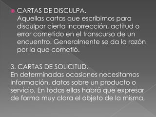  CARTAS DE DISCULPA.
Aquellas cartas que escribimos para
disculpar cierta incorrección, actitud o
error cometido en el transcurso de un
encuentro. Generalmente se da la razón
por la que cometió.
3. CARTAS DE SOLICITUD.
En determinadas ocasiones necesitamos
información, datos sobre un producto o
servicio, En todas ellas habrá que expresar
de forma muy clara el objeto de la misma,
 