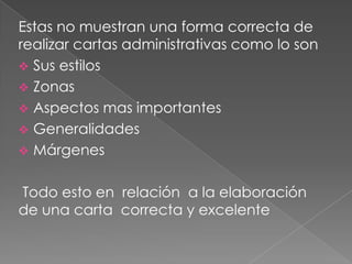 Estas no muestran una forma correcta de
realizar cartas administrativas como lo son
 Sus estilos
 Zonas
 Aspectos mas importantes
 Generalidades
 Márgenes
Todo esto en relación a la elaboración
de una carta correcta y excelente
 