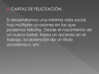  CARTAS DE FELICITACIÓN.
Si desarrollamos una mínima vida social,
hay múltiples ocasiones en las que
podemos felicitar. Desde el nacimiento de
un nuevo bebé, hasta un ascenso en el
trabajo, la obtención de un título
académico, etc.
 