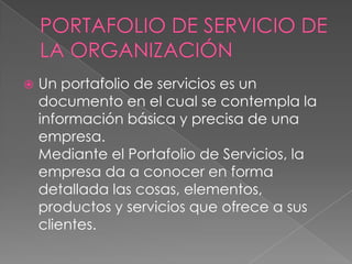  Un portafolio de servicios es un
documento en el cual se contempla la
información básica y precisa de una
empresa.
Mediante el Portafolio de Servicios, la
empresa da a conocer en forma
detallada las cosas, elementos,
productos y servicios que ofrece a sus
clientes.
 