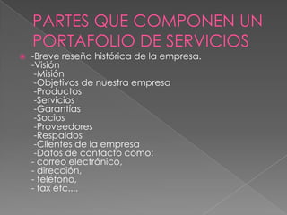  -Breve reseña histórica de la empresa.
-Visión
-Misión
-Objetivos de nuestra empresa
-Productos
-Servicios
-Garantías
-Socios
-Proveedores
-Respaldos
-Clientes de la empresa
-Datos de contacto como:
- correo electrónico,
- dirección,
- teléfono,
- fax etc....
 