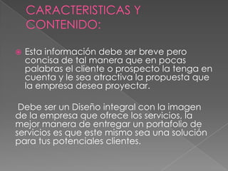  Esta información debe ser breve pero
concisa de tal manera que en pocas
palabras el cliente o prospecto la tenga en
cuenta y le sea atractiva la propuesta que
la empresa desea proyectar.
Debe ser un Diseño integral con la imagen
de la empresa que ofrece los servicios, la
mejor manera de entregar un portafolio de
servicios es que este mismo sea una solución
para tus potenciales clientes.
 