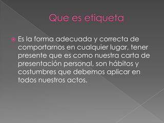  Es la forma adecuada y correcta de
comportarnos en cualquier lugar, tener
presente que es como nuestra carta de
presentación personal, son hábitos y
costumbres que debemos aplicar en
todos nuestros actos.
 
