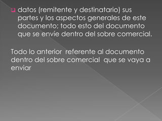  datos (remitente y destinatario) sus
partes y los aspectos generales de este
documento; todo esto del documento
que se envíe dentro del sobre comercial.
Todo lo anterior referente al documento
dentro del sobre comercial que se vaya a
enviar
 