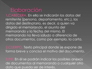 1.CABECERA. En ella se indicarán los datos del
remitente (persona, departamento, etc.), los
datos del destinatario, es decir, a quien va
dirigido el memorando, el asunto del
memorando y la fecha del mismo. El
memorando no lleva saludo a diferencia de
otros documentos, como por ejemplo, la carta.
2.CUERPO. Texto principal donde se expone de
forma breve y concisa el motivo del documento.
3.PIE. En él se podrán indicar los posibles anexos
de documentos al memorando o cualquier otro
dato que pueda ser de interés.
 